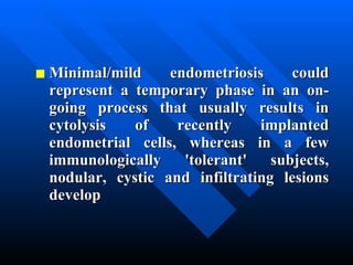 Minimal/mild endometriosis could represent a temporary phase in an on-going process that usually results in cytolysis of recently implanted endometrial cells, whereas in a few immunologically 'tolerant' subjects, nodular, cystic and infiltrating lesions develop 