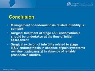Conclusion Management of endometriosis related infertility is complex Surgical treatment of stage I & II endometriosis should be undertaken at the time of initial assessment Surgical excision of infertility related to  stage III&IV endometriosis in absence of pain  symptoms remains c ontroversial  in absence of reliable prospective studies. 