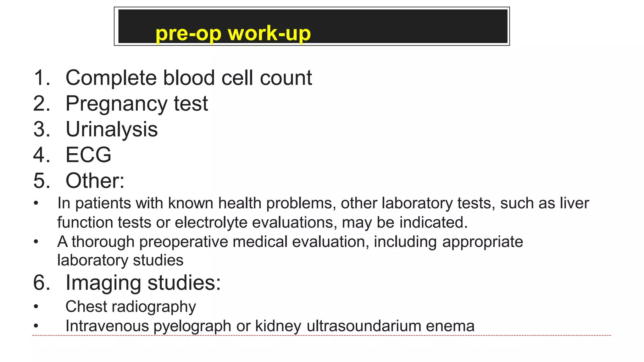 pre-op work-up
1. Complete blood cell count
2. Pregnancy test
3. Urinalysis
4. ECG
5. Other:
• In patients with known health problems, other laboratory tests, such as liver
function tests or electrolyte evaluations, may be indicated.
• A thorough preoperative medical evaluation, including appropriate
laboratory studies
6. Imaging studies:
• Chest radiography
• Intravenous pyelograph or kidney ultrasoundarium enema
 