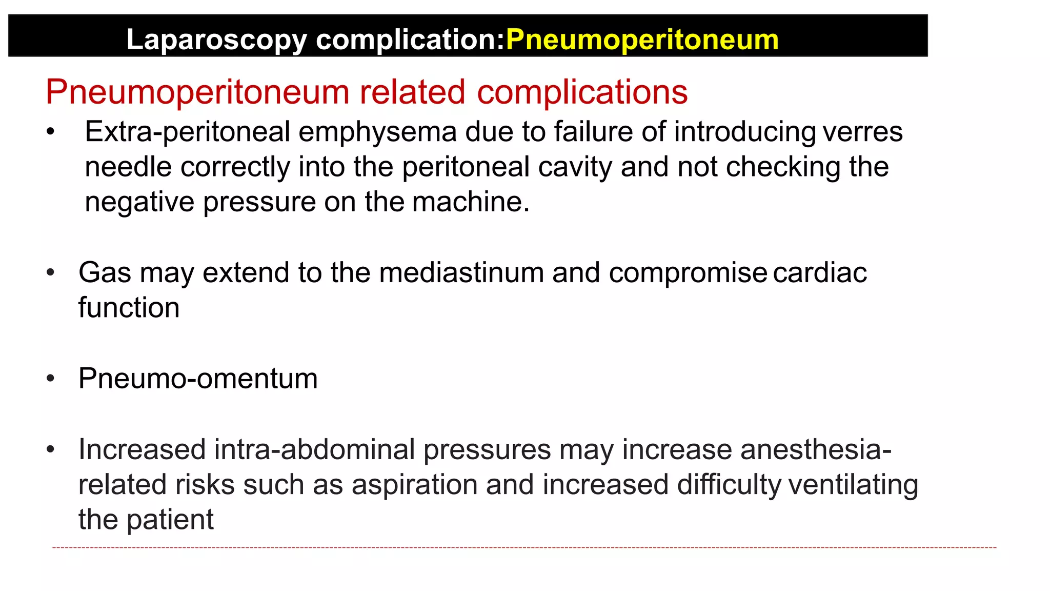Laparoscopy complication:Pneumoperitoneum
Pneumoperitoneum related complications
• Extra-peritoneal emphysema due to failure of introducing verres
needle correctly into the peritoneal cavity and not checking the
negative pressure on the machine.
• Gas may extend to the mediastinum and compromise cardiac
function
• Pneumo-omentum
• Increased intra-abdominal pressures may increase anesthesia-
related risks such as aspiration and increased difficulty ventilating
the patient
 