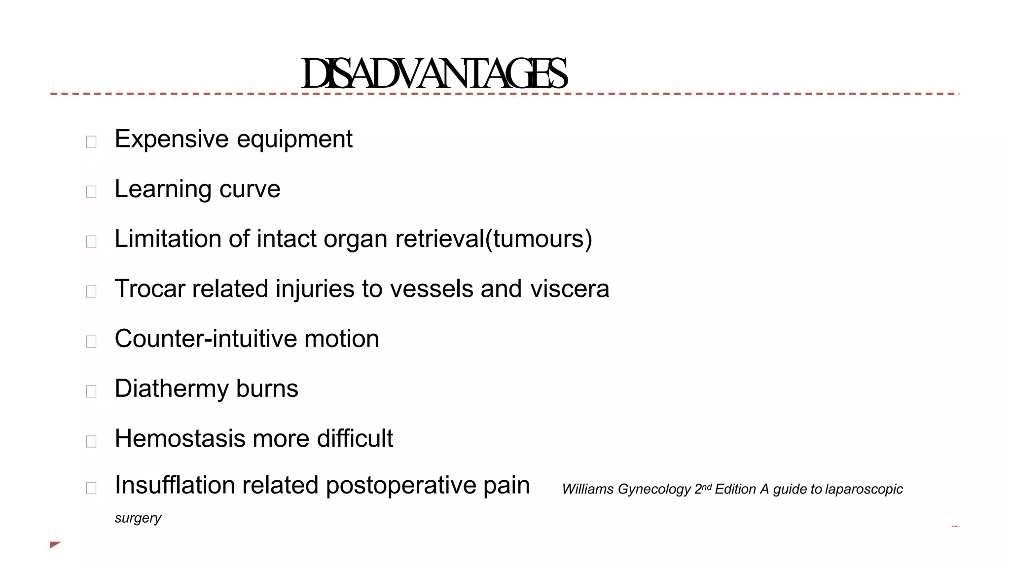 DISADVANTAGES
Expensive equipment
Learning curve
Limitation of intact organ retrieval(tumours)
Trocar related injuries to vessels and viscera
Counter-intuitive motion
Diathermy burns
Hemostasis more difficult
Williams Gynecology 2nd Edition A guide to laparoscopicInsufflation related postoperative pain
surgery
 
