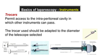 Basics of laparoscopy - Instruments
Trocars
Permit access to the intra-peritoneal cavity in
which other instruments can pass.
The trocar used should be adapted to the diameter
of the telescope selected
 
