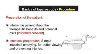 Basics of laparoscopy - Procedure
Preparation of the patient:
◉ Inform the patient about the
therapeutic benefits and potential
risks (informed consent).
◉ Intestinal preparation: Simple
intestinal emptying, for better viewing
and preventing injuries.
 