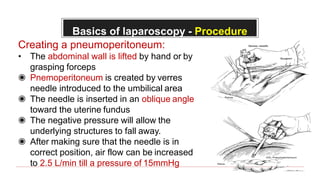 Basics of laparoscopy - Procedure
Creating a pneumoperitoneum:
• The abdominal wall is lifted by hand or by
grasping forceps
◉ Pnemoperitoneum is created by verres
needle introduced to the umbilical area
◉ The needle is inserted in an oblique angle
toward the uterine fundus
◉ The negative pressure will allow the
underlying structures to fall away.
◉ After making sure that the needle is in
correct position, air flow can be increased
to 2.5 L/min till a pressure of 15mmHg
 