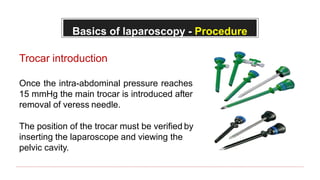 Basics of laparoscopy - Procedure
Trocar introduction
Once the intra-abdominal pressure reaches
15 mmHg the main trocar is introduced after
removal of veress needle.
The position of the trocar must be verified by
inserting the laparoscope and viewing the
pelvic cavity.
 