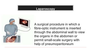 Laparoscopy
A surgical procedure in which a
fibre-optic instrument is inserted
through the abdominal wall to view
the organs in the abdomen or
permit small-scale surgery with
help of pneumoperitoneum
 