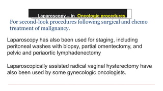 Laparoscopy – in Oncologic procedures
For second-look procedures following surgical and chemo
treatment of malignancy.
Laparoscopy has also been used for staging, including
peritoneal washes with biopsy, partial omentectomy, and
pelvic and periaortic lymphadenectomy
Laparoscopically assisted radical vaginal hysterectomy have
also been used by some gynecologic oncologists.
 