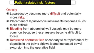 LPatient related risk factors
Obesity
◉ Laparoscopy becomes more difficult and potentially
more risky.
◉ Placement of laparoscopic instruments becomes much
more difficult
◉ Bleeding from abdominal wall vessels may be more
common because these vessels become difficult to
locate.
◉ Restricted operative field secondary to retroperitoneal fat
deposits in the pelvic sidewalls and increased bowel
excursion into the operative field
 