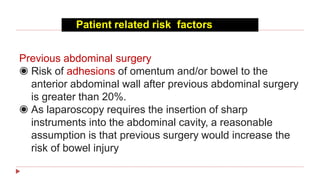 Patient related risk factors
Previous abdominal surgery
◉ Risk of adhesions of omentum and/or bowel to the
anterior abdominal wall after previous abdominal surgery
is greater than 20%.
◉ As laparoscopy requires the insertion of sharp
instruments into the abdominal cavity, a reasonable
assumption is that previous surgery would increase the
risk of bowel injury
 