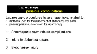 Laparoscopy
possible complications
Laparoscopic procedures have unique risks, related to:
• methods used for the placement of abdominal wall ports
• pneumoperitoneum required for laparoscopy
1. Pneumoperitoneum related complications
2. Injury to abdominal organs
3. Blood vessel injury
 