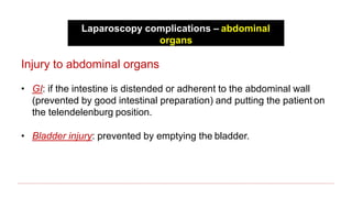 Laparoscopy complications – abdominal
organs
Injury to abdominal organs
• GI: if the intestine is distended or adherent to the abdominal wall
(prevented by good intestinal preparation) and putting the patient on
the telendelenburg position.
• Bladder injury: prevented by emptying the bladder.
 