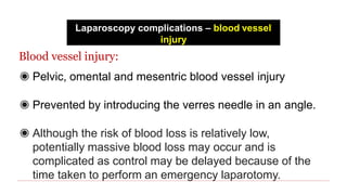 Laparoscopy complications – blood vessel
injury
Blood vessel injury:
◉ Pelvic, omental and mesentric blood vessel injury
◉ Prevented by introducing the verres needle in an angle.
◉ Although the risk of blood loss is relatively low,
potentially massive blood loss may occur and is
complicated as control may be delayed because of the
time taken to perform an emergency laparotomy.
 