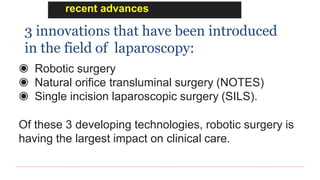 recent advances
3 innovations that have been introduced
in the field of laparoscopy:
◉ Robotic surgery
◉ Natural orifice transluminal surgery (NOTES)
◉ Single incision laparoscopic surgery (SILS).
Of these 3 developing technologies, robotic surgery is
having the largest impact on clinical care.
 