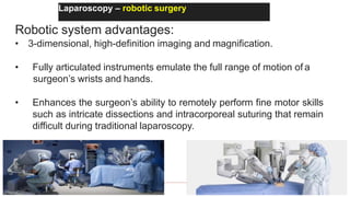 Laparoscopy – robotic surgery
Robotic system advantages:
• 3-dimensional, high-definition imaging and magnification.
• Fully articulated instruments emulate the full range of motion of a
surgeon’s wrists and hands.
• Enhances the surgeon’s ability to remotely perform fine motor skills
such as intricate dissections and intracorporeal suturing that remain
difficult during traditional laparoscopy.
 