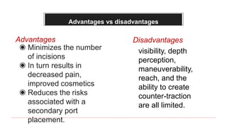 Advantages vs disadvantages
◉ Minimizes the number
of incisions
◉ In turn results in
decreased pain,
improved cosmetics
◉ Reduces the risks
associated with a
secondary port
placement.
Advantages Disadvantages
visibility, depth
perception,
maneuverability,
reach, and the
ability to create
counter-traction
are all limited.
 