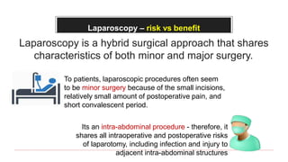 Laparoscopy – risk vs benefit
Laparoscopy is a hybrid surgical approach that shares
characteristics of both minor and major surgery.
To patients, laparoscopic procedures often seem
to be minor surgery because of the small incisions,
relatively small amount of postoperative pain, and
short convalescent period.
Its an intra-abdominal procedure - therefore, it
shares all intraoperative and postoperative risks
of laparotomy, including infection and injury to
adjacent intra-abdominal structures
 