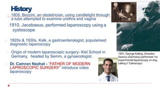 History
1805, Bozzini, an obstetrician, using candlelight through
a tube attempted to examine urethra and vagina
1910, Jacobaeus, performed laparoscopy using a
cystoscope
1920s & 1930s, Kalk, a gastroenterologist, popularised
diagnostic laparoscopy
Origin of modern laparoscopic surgery- Kiel School in
Germany, headed by Semm, a gynaecologist.
Dr. Camran Nezhat - “FATHER OF MODERN
LAPROSCOPIC SURGERY” introduce video
laparoscopy
1901: George Kelling, Dresden,
Saxony (Germany) performed 1st
experimental laparoscopy on dog,
calling it ‘Celioscopy’
 