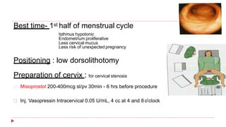Best time- 1st half of menstrual cycle
Isthmus hypotonic
Endometrium proliferative
Less cervical mucus
Less risk of unexpected pregnancy
Positioning : low dorsolithotomy
Preparation of cervix : for cervical stenosis
Misoprostol 200-400mcg sl/pv 30min - 6 hrs before procedure
Inj. Vasopressin Intracervical 0.05 U/mL, 4 cc at 4 and 8 o'clock
 