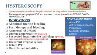 HYSTEROSCOPY
INDICATIONS :
 Abnormal uterine bleeding
 Post Menopausal bleeding
 Abnormal HSG/USG
 Uterine abnormalities (septae)
 Suspected intra- uterine pathology (polyps,
myomas,adhesions,foreignnbodies)
 Recurrent Pregnancy loss
 Before IVF
 Unexplained infertility
o Hysteroscopy is considered the gold standard for diagnosis of intrauterine lesions
o Transvaginal sonography / HSG and are most commonly used for UTERINE CAVITY
ABNORMALITY
CONTRAINDICATIONS
• Acute PID
• Active herpes infection
• Pregnency
• Medically Unstable
patient
Endometrial polyp
Cystic endometrial
changes
 