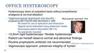 OFFICE HYSTEROSCOPY
Hysteroscopy done at outpatient basis without anaesthesia/
analgesia & cervical dilatation
Vaginoscopical approach (no-touch) : Most popular approach: first
Routine prophylactic antibiotic not recommended
Vaginoscopic approach, preserves integrity of hymen
proposed by BETTOCCHI AND SELVEGGI in 1996
No need for use of speculum and tenaculum
Vaginal cavity distended using distension media
Decreased patient discomfort (99.1%)
No assistants required
<3.5mm rigid hysteroscope / flexible hysteroscope
Patient can herself observe normal and abnormal findings
ACOG 2011 ; Kerkvoorde et al 2
 