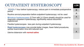 OUTPATIENT HYSTEROSCOPY
NSAIDs 1 hour before hysteroscopy: reduce pain in immediate postoperative
period
Routine cervical preparation before outpatient hysteroscopy: not be used
Miniature hysteroscopes (2.7mm with 3–3.5mm sheath) should be used for
diagnostic outpatient hysteroscopy, significantly reduce discomfort
experienced
Flexible hysteroscopes : less pain during outpatient hysteroscopy
Rigid hysteroscopes may provide better images, fewer failed procedures,
quicker examination time and reduced cost
Uterine distension with normal saline
RCOG Green-top Guideline No. 59 (2011
LOR
B
A
A
B
A
of efficacy en
 