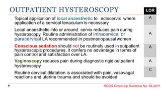Topical application of local anaesthetic to ectocervix where
application of a cervical tenaculum is necessary
OUTPATIENT HYSTEROSCOPY LOR
A
A
A
A
C
Local anaesthetic into or around cervix reduces pain during
hysteroscopy. Routine administration of intracervical or
paracervical LA recommended in postmenopausalwomen
Conscious sedation should not be routinely used in outpatient
hysteroscopic procedures, it confers no advantage in terms of
pain control and satisfaction over LA.
Vaginoscopy reduces pain during diagnostic rigid outpatient
hysteroscopy
Routine cervical dilatation is associated with pain, vasovagal
reactions and uterine trauma and should be avoided
RCOG Green-top Guideline No. 59 (2011
 