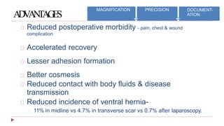 ADVANTAGES
Reduced postoperative morbidity - pain, chest & wound
complication
Accelerated recovery
Lesser adhesion formation
Better cosmesis
Reduced contact with body fluids & disease
transmission
Reduced incidence of ventral hernia-
11% in midline vs 4.7% in transverse scar vs 0.7% after laparoscopy.
MAGNIFICATION PRECISION DOCUMENT-
ATION
 