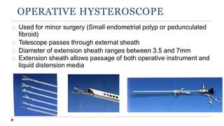 OPERATIVE HYSTEROSCOPE
Used for minor surgery (Small endometrial polyp or pedunculated
fibroid)
Telescope passes through external sheath
Diameter of extension sheath ranges between 3.5 and 7mm
Extension sheath allows passage of both operative instrument and
liquid distension media
 