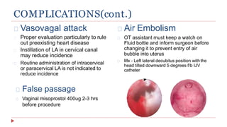 COMPLICATIONS(cont.)
Vasovagal attack
Proper evaluation particularly to rule
out preexisting heart disease
Instillation of LA in cervical canal
may reduce incidence
Routine administration of intracervical
or paracervical LA is not indicated to
reduce incidence
Air Embolism
OT assistant must keep a watch on
Fluid bottle and inform surgeon before
changing it to prevent entry of air
bubble into uterus
Mx - Left lateral decubitus position withthe
head tilted downward 5 degrees f/b IJV
catheter
False passage
Vaginal misoprostol 400ug 2-3 hrs
before procedure
 