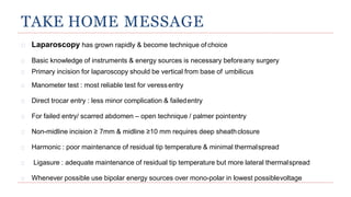 TAKE HOME MESSAGE
Laparoscopy has grown rapidly & become technique ofchoice
Basic knowledge of instruments & energy sources is necessary beforeany surgery
Primary incision for laparoscopy should be vertical from base of umbilicus
Manometer test : most reliable test for veressentry
Direct trocar entry : less minor complication & failedentry
For failed entry/ scarred abdomen – open technique / palmer pointentry
Non-midline incision ≥ 7mm & midline ≥10 mm requires deep sheathclosure
Harmonic : poor maintenance of residual tip temperature & minimal thermalspread
Ligasure : adequate maintenance of residual tip temperature but more lateral thermalspread
Whenever possible use bipolar energy sources over mono-polar in lowest possiblevoltage
 