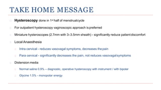 TAKE HOME MESSAGE
Hysteroscopy done in 1st half of menstrualcycle
For outpatient hysteroscopy vaginoscopic approach is preferred
Miniature hysteroscopes (2.7mm with 3–3.5mm sheath) - significantly reduce patientdiscomfort
Local Anaesthesia
Intra cervical - reduces vasovagal symptoms, decreases thepain
Para cervical - significantly decreases the pain, not reduces vasovagalsymptoms
Distension media
Normal saline 0.9% – diagnostic, operative hysteroscopy with instrument / with bipolar
Glycine 1.5% - monopolar energy
 