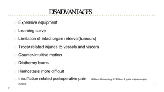 DISADVANTAGES
Expensive equipment
Learning curve
Limitation of intact organ retrieval(tumours)
Trocar related injuries to vessels and viscera
Counter-intuitive motion
Diathermy burns
Hemostasis more difficult
Williams Gynecology 2nd Edition A guide to laparoscopicInsufflation related postoperative pain
surgery
 