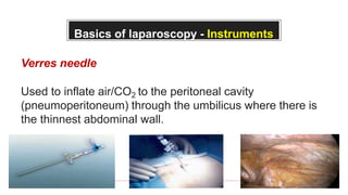 Basics of laparoscopy - Instruments
Verres needle
Used to inflate air/CO2 to the peritoneal cavity
(pneumoperitoneum) through the umbilicus where there is
the thinnest abdominal wall.
 