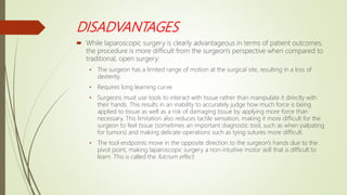 DISADVANTAGES
 While laparoscopic surgery is clearly advantageous in terms of patient outcomes,
the procedure is more difficult from the surgeon's perspective when compared to
traditional, open surgery:
• The surgeon has a limited range of motion at the surgical site, resulting in a loss of
dexterity.
• Requires long learning curve
• Surgeons must use tools to interact with tissue rather than manipulate it directly with
their hands. This results in an inability to accurately judge how much force is being
applied to tissue as well as a risk of damaging tissue by applying more force than
necessary. This limitation also reduces tactile sensation, making it more difficult for the
surgeon to feel tissue (sometimes an important diagnostic tool, such as when palpating
for tumors) and making delicate operations such as tying sutures more difficult.
• The tool endpoints move in the opposite direction to the surgeon's hands due to the
pivot point, making laparoscopic surgery a non-intuitive motor skill that is difficult to
learn. This is called the fulcrum effect.
 