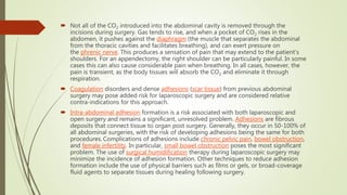  Not all of the CO2 introduced into the abdominal cavity is removed through the
incisions during surgery. Gas tends to rise, and when a pocket of CO2 rises in the
abdomen, it pushes against the diaphragm (the muscle that separates the abdominal
from the thoracic cavities and facilitates breathing), and can exert pressure on
the phrenic nerve. This produces a sensation of pain that may extend to the patient's
shoulders. For an appendectomy, the right shoulder can be particularly painful. In some
cases this can also cause considerable pain when breathing. In all cases, however, the
pain is transient, as the body tissues will absorb the CO2 and eliminate it through
respiration.
 Coagulation disorders and dense adhesions (scar tissue) from previous abdominal
surgery may pose added risk for laparoscopic surgery and are considered relative
contra-indications for this approach.
 Intra-abdominal adhesion formation is a risk associated with both laparoscopic and
open surgery and remains a significant, unresolved problem. Adhesions are fibrous
deposits that connect tissue to organ post surgery. Generally, they occur in 50-100% of
all abdominal surgeries, with the risk of developing adhesions being the same for both
procedures. Complications of adhesions include chronic pelvic pain, bowel obstruction,
and female infertility. In particular, small bowel obstruction poses the most significant
problem. The use of surgical humidification therapy during laparoscopic surgery may
minimize the incidence of adhesion formation. Other techniques to reduce adhesion
formation include the use of physical barriers such as films or gels, or broad-coverage
fluid agents to separate tissues during healing following surgery.
 