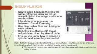 1920:- Zollikofer discovered the benefit of CO2 gas for insufflation ( insufflation is the act of blowing
something into a body cavity in other to inflate the cavity for more workroom).
 CO2 is the most common gas used because it’s non-flammable and colorless and dissolves
readily in blood.
 