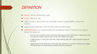 DEFINITION
 Laparo means abdominal cavity.
 Scopy means to see.
 Laparoscopy is also known as minimally invasive surgery(MIS) or key hole
surgery.
 Laparoscopic belongs to the broader field of Endoscopy.
 LAPAROSCOPY is a surgical diagnostic procedure used to examine the organs
inside the abdomen
• It’s a low risk, minimally invasive procedure that requires only small incisions. Laparoscopy uses
an instrument called a laparoscope to look at the abdominal organs
• A laparoscope is a long, thin tube with a high intensity light and a high resolution camera at
the front.
• Laparoscopy allows the doctor to see inside your abdomen in real time, without open surgery.
The doctor also can obtain biopsy samples during this procedure.
 
