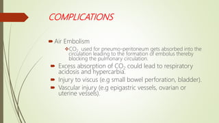 COMPLICATIONS
Air Embolism
CO2 used for pneumo-peritoneum gets absorbed into the
circulation leading to the formation of embolus thereby
blocking the pulmonary circulation.
 Excess absorption of CO2 could lead to respiratory
acidosis and hypercarbia.
 Injury to viscus (e.g small bowel perforation, bladder).
 Vascular injury (e.g epigastric vessels, ovarian or
uterine vessels).
 