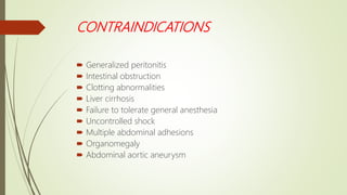 CONTRAINDICATIONS
 Generalized peritonitis
 Intestinal obstruction
 Clotting abnormalities
 Liver cirrhosis
 Failure to tolerate general anesthesia
 Uncontrolled shock
 Multiple abdominal adhesions
 Organomegaly
 Abdominal aortic aneurysm
 