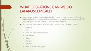 WHAT OPERATIONS CAN WE DO
LAPAROSCOPICALLY
 Laparoscopy is often used to identify, diagnose and treat the source of pelvic or
abdominal pain. It’s usually performed when non-invasive methods (like U/S, CT-
scan and MRI scan) are unable to help with the diagnosis.
 Doctors may recommend laparoscopy to examine the following organs;
• Appendix
• Liver
• Small and large intestines (colon)
• Gall bladder
• Spleen
• Stomach
• Pancreas
• Pelvic or reproductive organs
 