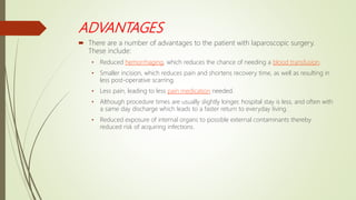 ADVANTAGES
 There are a number of advantages to the patient with laparoscopic surgery.
These include:
• Reduced hemorrhaging, which reduces the chance of needing a blood transfusion.
• Smaller incision, which reduces pain and shortens recovery time, as well as resulting in
less post-operative scarring.
• Less pain, leading to less pain medication needed.
• Although procedure times are usually slightly longer, hospital stay is less, and often with
a same day discharge which leads to a faster return to everyday living.
• Reduced exposure of internal organs to possible external contaminants thereby
reduced risk of acquiring infections.
 