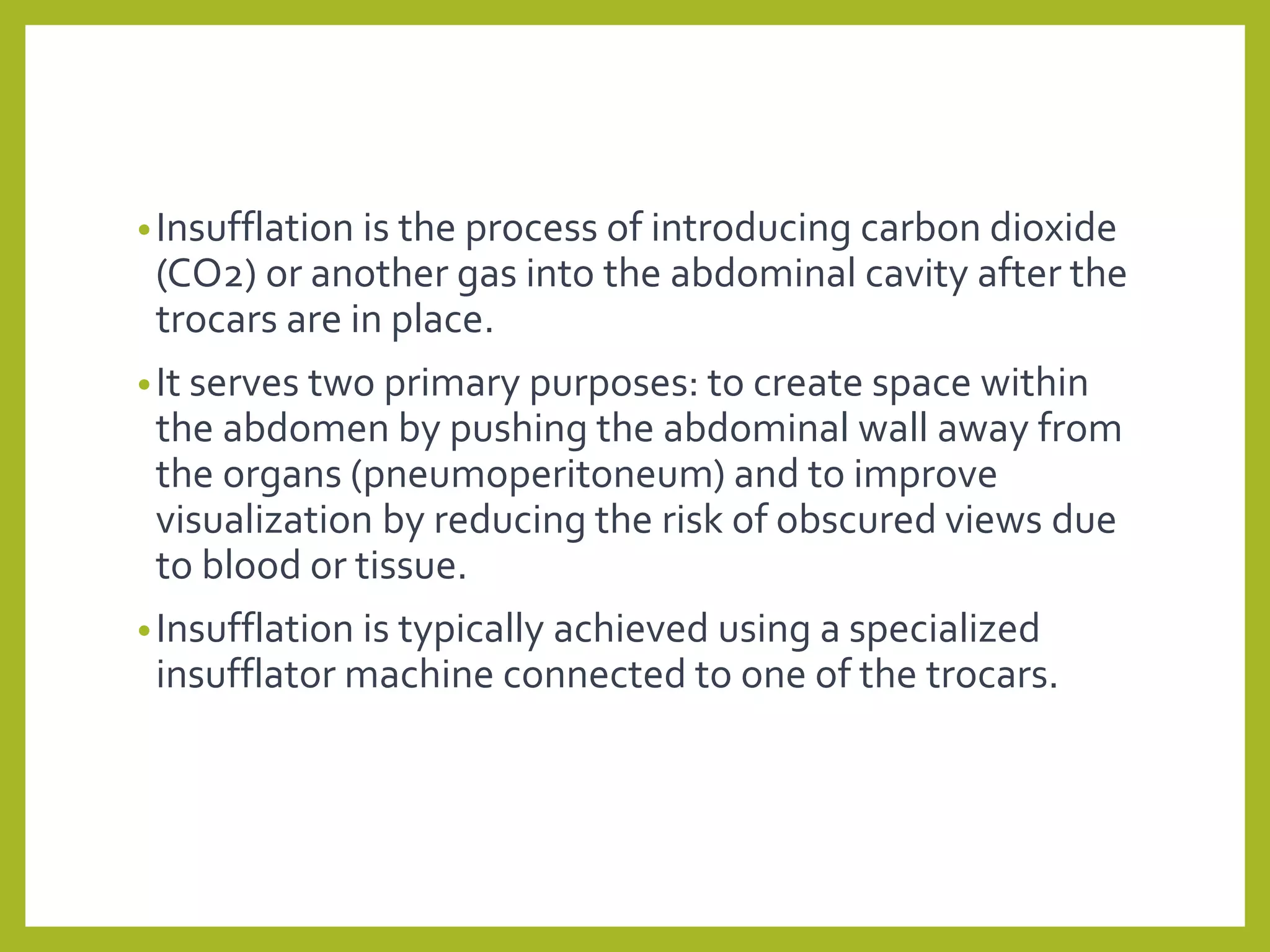 •Insufflation is the process of introducing carbon dioxide
(CO2) or another gas into the abdominal cavity after the
trocars are in place.
•It serves two primary purposes: to create space within
the abdomen by pushing the abdominal wall away from
the organs (pneumoperitoneum) and to improve
visualization by reducing the risk of obscured views due
to blood or tissue.
•Insufflation is typically achieved using a specialized
insufflator machine connected to one of the trocars.
 