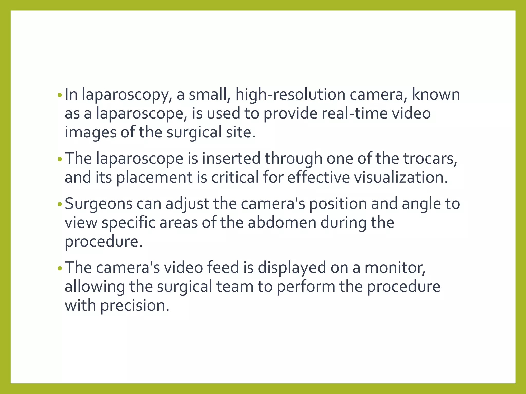 •In laparoscopy, a small, high-resolution camera, known
as a laparoscope, is used to provide real-time video
images of the surgical site.
•The laparoscope is inserted through one of the trocars,
and its placement is critical for effective visualization.
•Surgeons can adjust the camera's position and angle to
view specific areas of the abdomen during the
procedure.
•The camera's video feed is displayed on a monitor,
allowing the surgical team to perform the procedure
with precision.
 