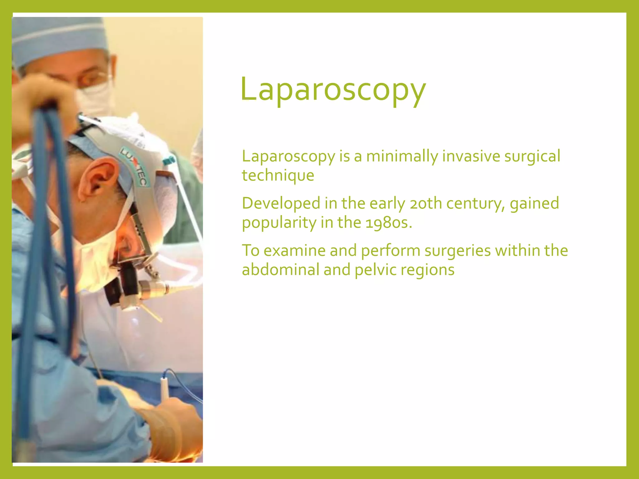 Laparoscopy
Laparoscopy is a minimally invasive surgical
technique
Developed in the early 20th century, gained
popularity in the 1980s.
To examine and perform surgeries within the
abdominal and pelvic regions
 