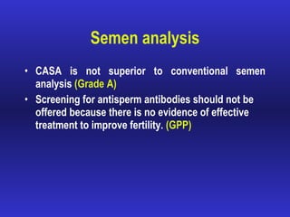 Semen analysis CASA is not superior to conventional semen analysis  (Grade A) Screening for antisperm antibodies should not be offered because there is no evidence of effective treatment to improve fertility.  (GPP) 