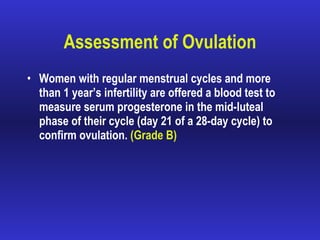 Assessment of Ovulation Women with regular menstrual cycles and more than 1 year’s infertility are offered a blood test to measure serum progesterone in the mid-luteal phase of their cycle (day 21 of a 28-day cycle) to confirm ovulation.  (Grade B) 