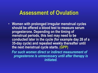 Assessment of Ovulation Women with prolonged irregular menstrual cycles should be offered a blood test to measure serum progesterone. Depending on the timing of menstrual periods, this test may need to be conducted later in the cycle (for example day 28 of a 35-day cycle) and repeated weekly thereafter until the next menstrual cycle starts.  (GPP) For such women direct or indirect measurement of progesterone is unnecessary until after therapy is initiated. 