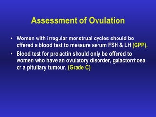 Assessment of Ovulation Women with irregular menstrual cycles should be offered a blood test to measure serum FSH & LH  (GPP). Blood test for prolactin should only be offered to women who have an ovulatory disorder, galactorrhoea or a pituitary tumour.  (Grade C) 