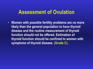 Assessment of Ovulation Women with possible fertility problems are no more likely than the general population to have thyroid disease and the routine measurement of thyroid function should not be offered. Estimation of thyroid function should be confined to women with symptoms of thyroid disease.  (Grade C). 