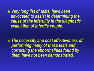    Very long list of tests, have been advocated to assist in determining the cause of the infertility in the diagnostic evaluation of infertile couple. The necessity and cost effectiveness of performing many of these tests and correcting the abnormalities found by them have not been demonstrated. 